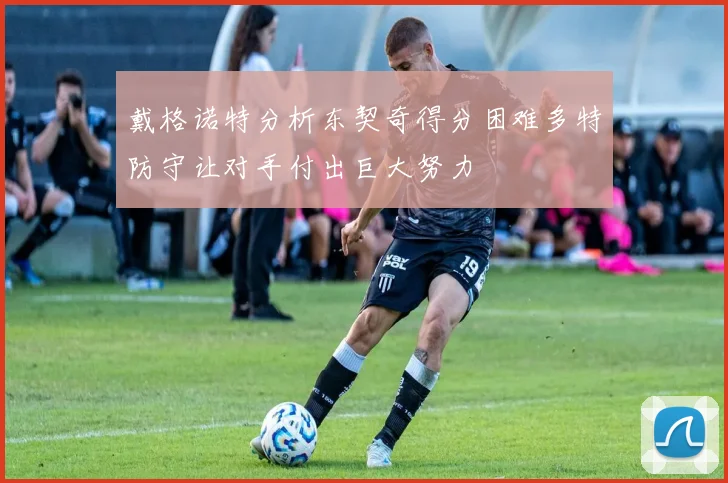 戴格诺特分析东契奇得分困难多特防守让对手付出巨大努力
