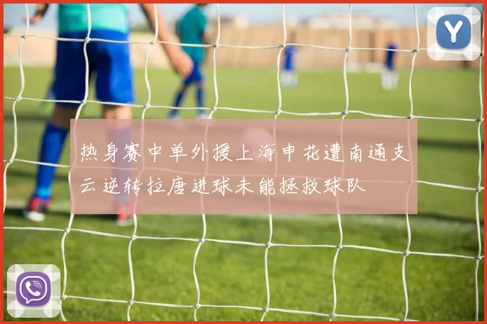 热身赛中单外援上海申花遭南通支云逆转拉唐进球未能拯救球队