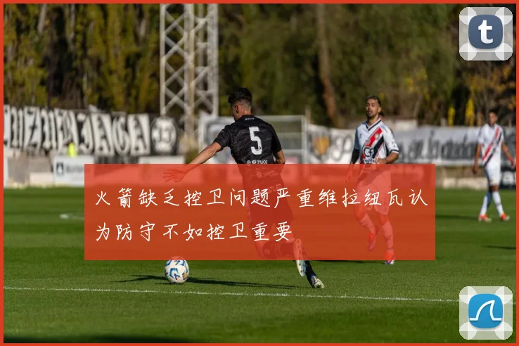 火箭缺乏控卫问题严重维拉纽瓦认为防守不如控卫重要