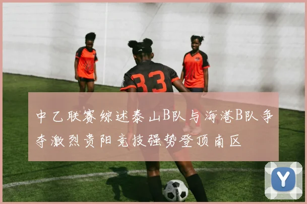 中乙联赛综述泰山B队与海港B队争夺激烈贵阳竞技强势登顶南区