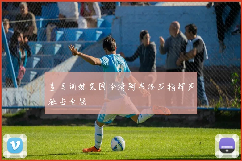 皇马训练氛围冷清阿韦洛亚指挥声独占全场