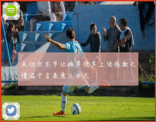 米切尔末节让施罗德多上场感激之情溢于言表意义非凡