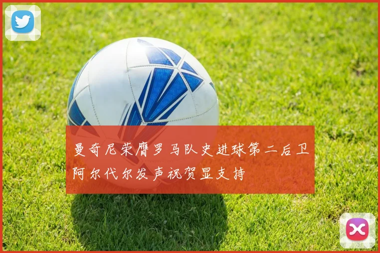 曼奇尼荣膺罗马队史进球第二后卫阿尔代尔发声祝贺显支持