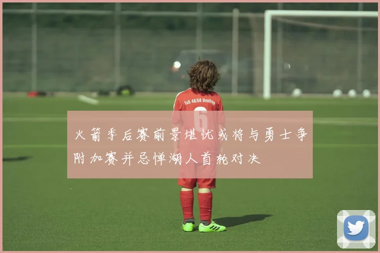 火箭季后赛前景堪忧或将与勇士争附加赛并忌惮湖人首轮对决