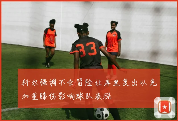 科尔强调不会冒险让库里复出以免加重膝伤影响球队表现