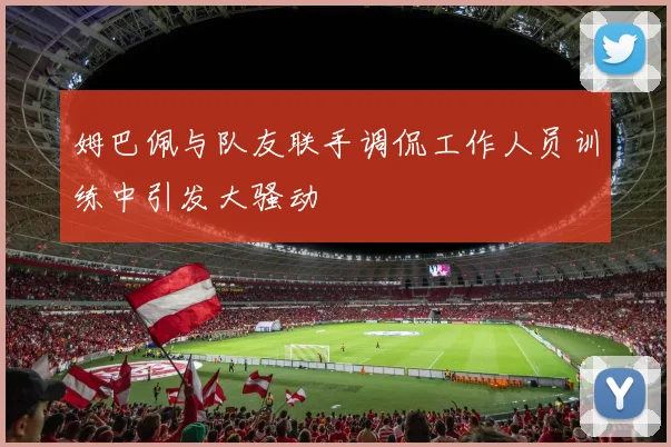 姆巴佩与队友联手调侃工作人员训练中引发大骚动