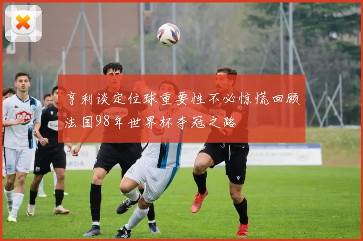 亨利谈定位球重要性不必惊慌回顾法国98年世界杯夺冠之路