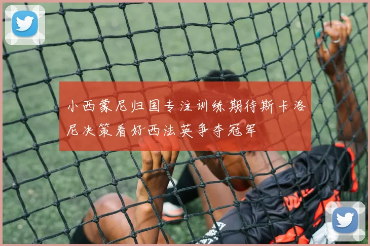小西蒙尼归国专注训练期待斯卡洛尼决策看好西法英争夺冠军