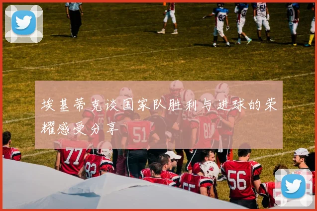 埃基蒂克谈国家队胜利与进球的荣耀感受分享