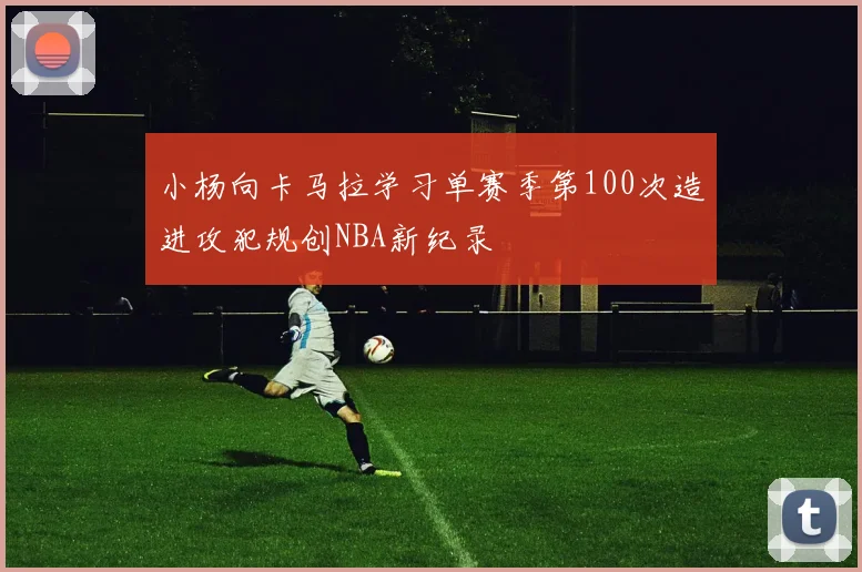 小杨向卡马拉学习单赛季第100次造进攻犯规创NBA新纪录