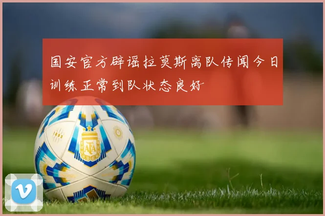国安官方辟谣拉莫斯离队传闻今日训练正常到队状态良好