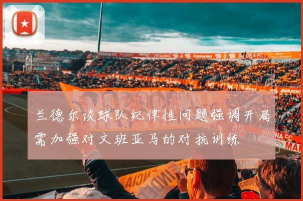 兰德尔谈球队纪律性问题强调开局需加强对文班亚马的对抗训练
