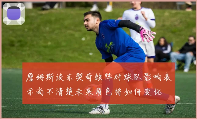 詹姆斯谈东契奇缺阵对球队影响表示尚不清楚未来角色将如何变化