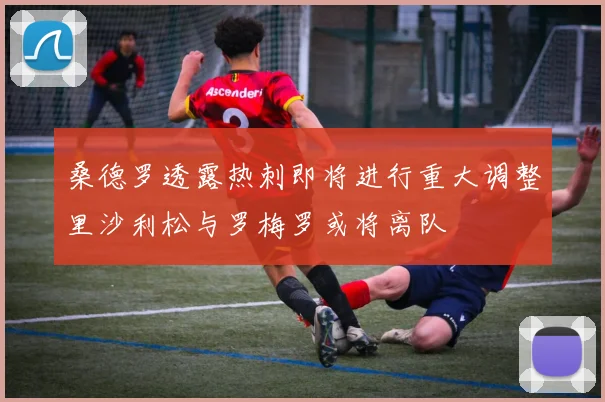 桑德罗透露热刺即将进行重大调整里沙利松与罗梅罗或将离队