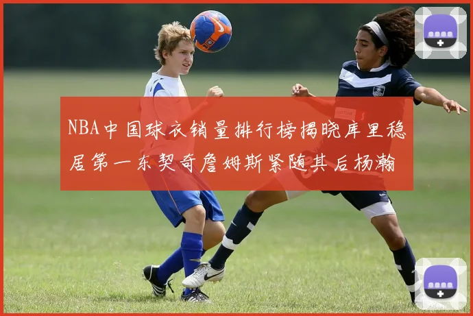 NBA中国球衣销量排行榜揭晓库里稳居第一东契奇詹姆斯紧随其后杨瀚森位列第五