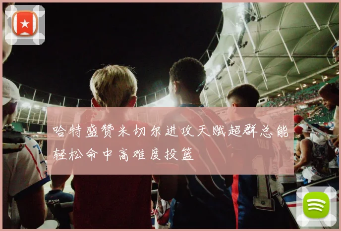 哈特盛赞米切尔进攻天赋超群总能轻松命中高难度投篮