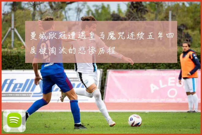 曼城欧冠遭遇皇马魔咒连续五年四度被淘汰的悲惨历程