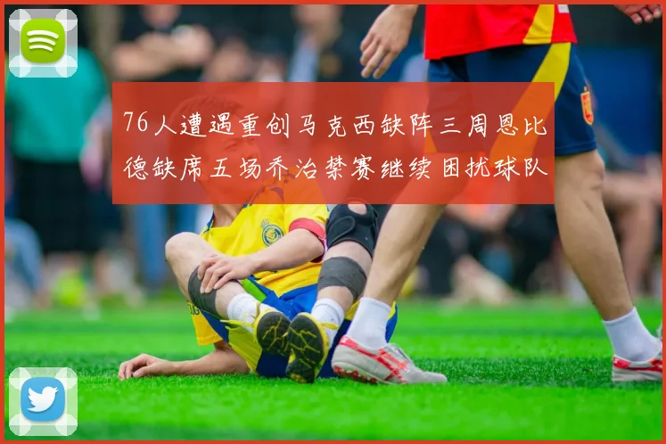 76人遭遇重创马克西缺阵三周恩比德缺席五场乔治禁赛继续困扰球队