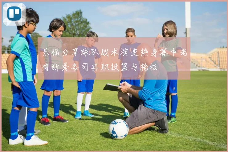 乐福分享球队战术演变热身赛中老将新秀各司其职投篮与抢板
